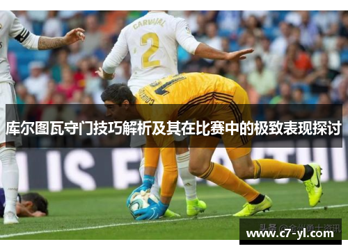 库尔图瓦守门技巧解析及其在比赛中的极致表现探讨
