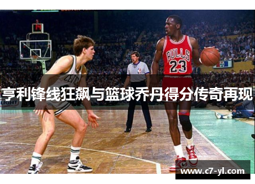 亨利锋线狂飙与篮球乔丹得分传奇再现